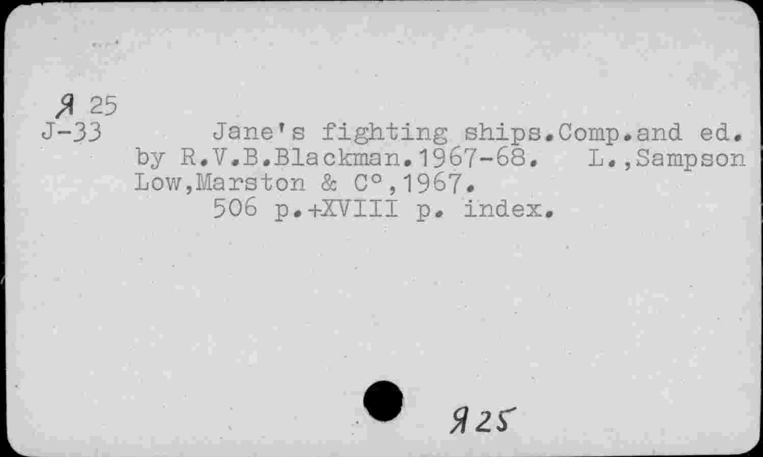 ﻿$ 25
J-33	Jane’s fighting ships.Comp.and ed.
by R.V.B.Blackman.1967-68. L.,Sampson Low,Marston & C°,1967.
506 p.+XVIII p. index.
• №